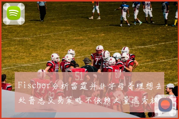 Fischer分析雷霆并非字母哥理想去处普总交易策略不依赖大量选秀权