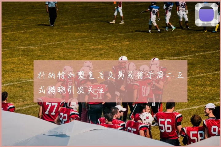 科纳特加盟皇马交易或将于周二正式揭晓引发关注