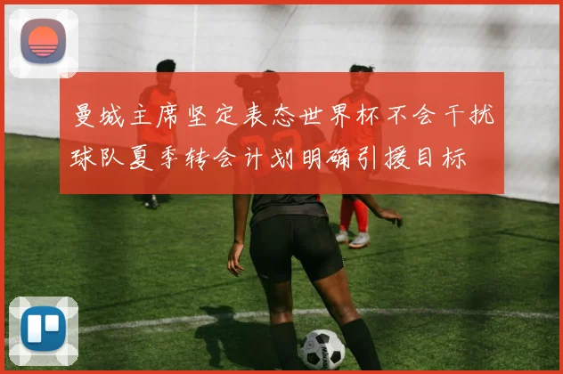 曼城主席坚定表态世界杯不会干扰球队夏季转会计划明确引援目标