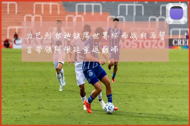 为巴列尔迪缺席世界杯而战利马誓言带领阿根廷重返巅峰