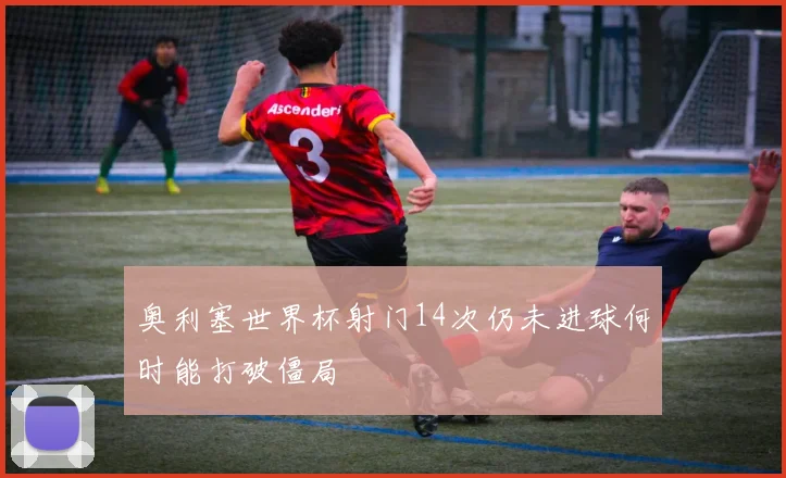 奥利塞世界杯射门14次仍未进球何时能打破僵局