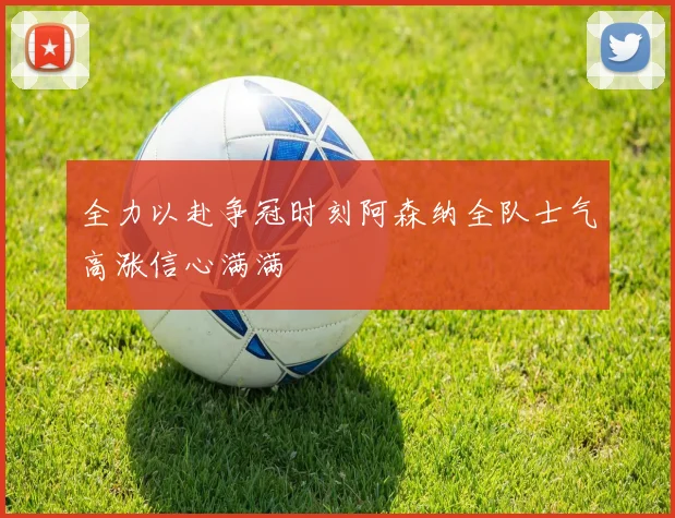 全力以赴争冠时刻阿森纳全队士气高涨信心满满