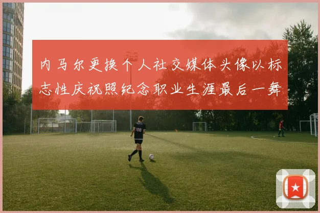 内马尔更换个人社交媒体头像以标志性庆祝照纪念职业生涯最后一舞