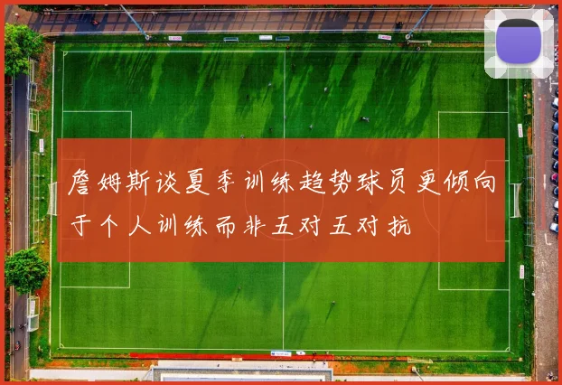 詹姆斯谈夏季训练趋势球员更倾向于个人训练而非五对五对抗