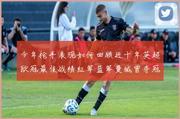 今年枪手表现如何回顾近十年英超欧冠最佳战绩红军蓝军曼城曾夺冠