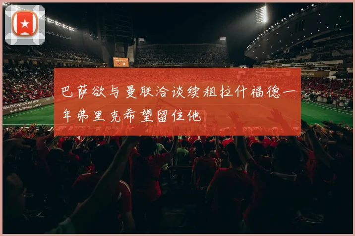 巴萨欲与曼联洽谈续租拉什福德一年弗里克希望留住他