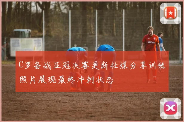 C罗备战亚冠决赛更新社媒分享训练照片展现最终冲刺状态